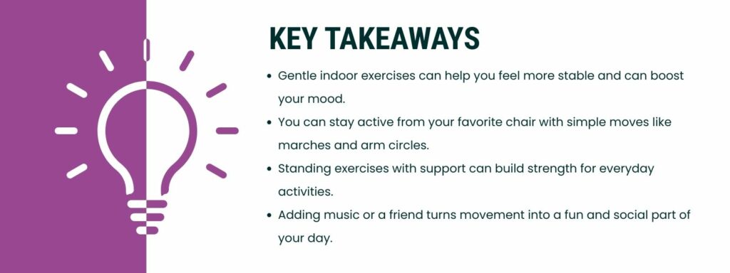 infographic that says 'Key Takeaways
Gentle indoor exercises can help you feel more stable and can boost your mood.
You can stay active from your favorite chair with simple moves like marches and arm circles.
Standing exercises with support can build strength for everyday activities.
Adding music or a friend turns movement into a fun and social part of your day.'
